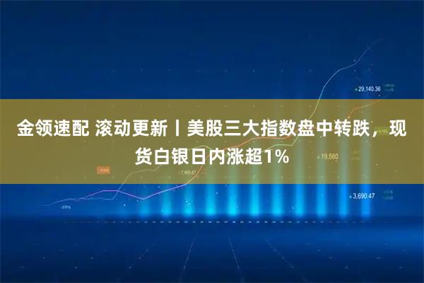 金领速配 滚动更新丨美股三大指数盘中转跌，现货白银日内涨超1%