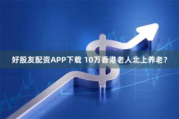 好股友配资APP下载 10万香港老人北上养老？