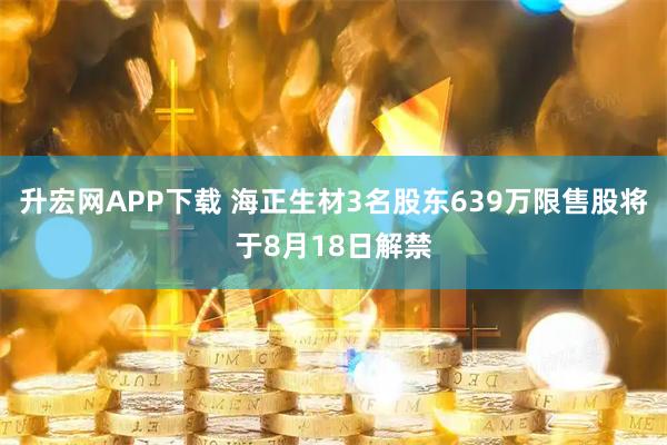 升宏网APP下载 海正生材3名股东639万限售股将于8月18日解禁