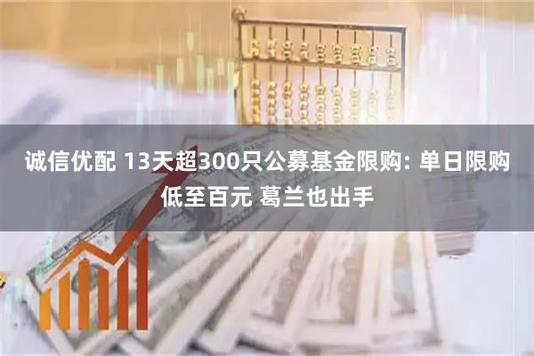 诚信优配 13天超300只公募基金限购: 单日限购低至百元 葛兰也出手