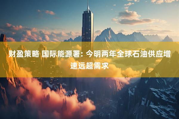 财盈策略 国际能源署: 今明两年全球石油供应增速远超需求