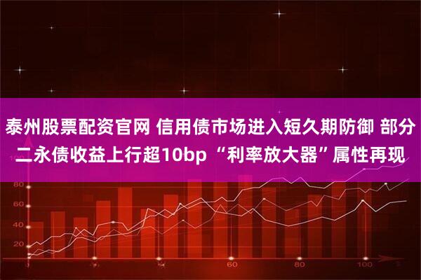 泰州股票配资官网 信用债市场进入短久期防御 部分二永债收益上行超10bp “利率放大器”属性再现