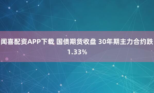 闻喜配资APP下载 国债期货收盘 30年期主力合约跌1.33%