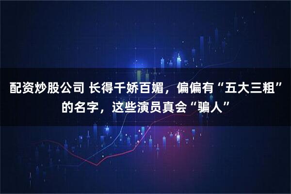 配资炒股公司 长得千娇百媚，偏偏有“五大三粗”的名字，这些演员真会“骗人”