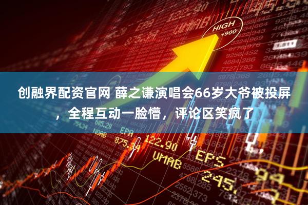 创融界配资官网 薛之谦演唱会66岁大爷被投屏，全程互动一脸懵，评论区笑疯了
