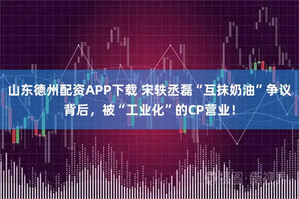 山东德州配资APP下载 宋轶丞磊“互抹奶油”争议背后，被“工业化”的CP营业！