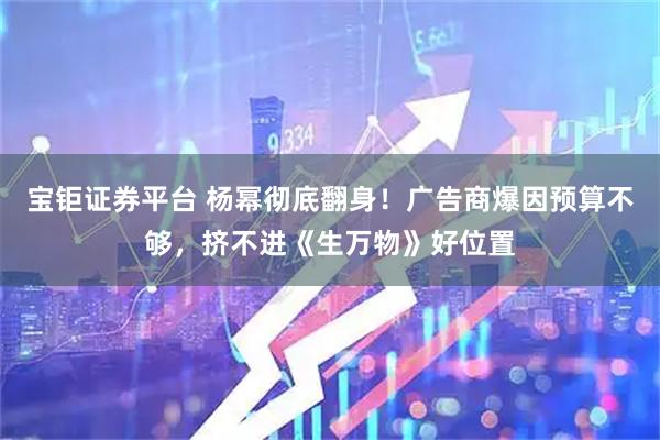 宝钜证券平台 杨幂彻底翻身！广告商爆因预算不够，挤不进《生万物》好位置