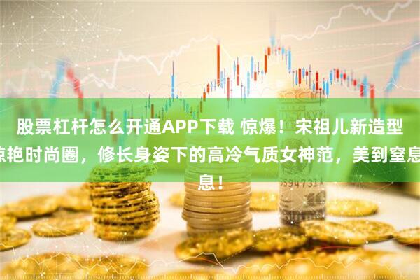 股票杠杆怎么开通APP下载 惊爆！宋祖儿新造型惊艳时尚圈，修长身姿下的高冷气质女神范，美到窒息！