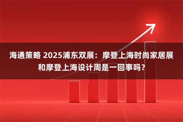 海通策略 2025浦东双展：摩登上海时尚家居展和摩登上海设计周是一回事吗？