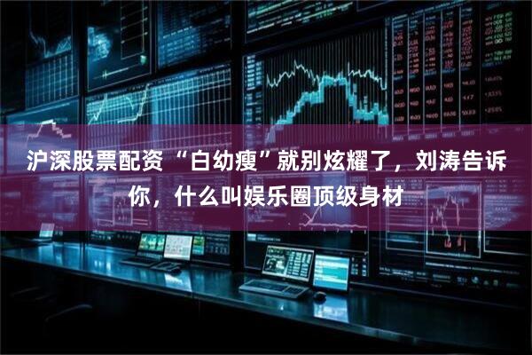 沪深股票配资 “白幼瘦”就别炫耀了，刘涛告诉你，什么叫娱乐圈顶级身材
