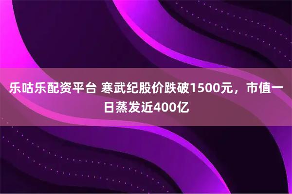 乐咕乐配资平台 寒武纪股价跌破1500元，市值一日蒸发近400亿