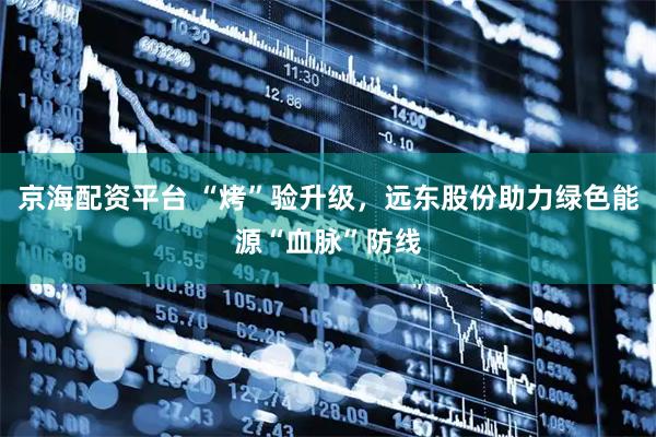 京海配资平台 “烤”验升级，远东股份助力绿色能源“血脉”防线