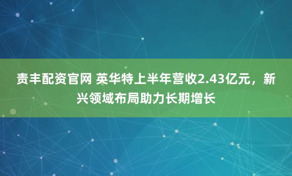 责丰配资官网 英华特上半年营收2.43亿元，新兴领域布局助力长期增长