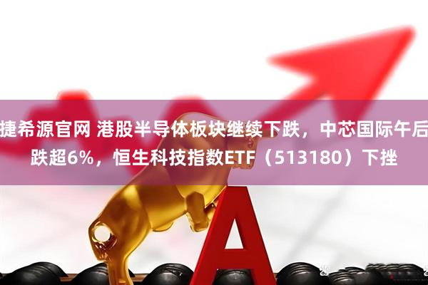 捷希源官网 港股半导体板块继续下跌，中芯国际午后跌超6%，恒生科技指数ETF（513180）下挫