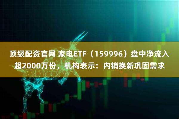 顶级配资官网 家电ETF（159996）盘中净流入超2000万份，机构表示：内销换新巩固需求