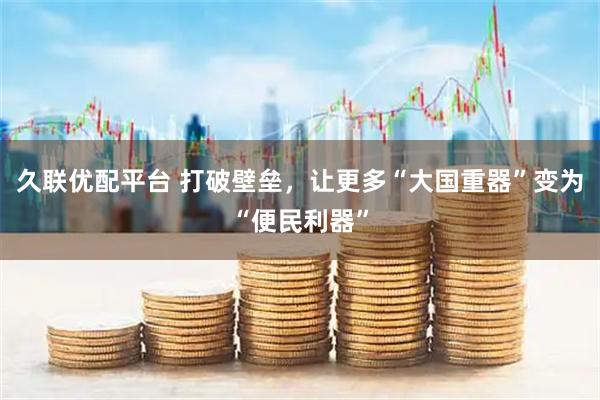 久联优配平台 打破壁垒，让更多“大国重器”变为“便民利器”