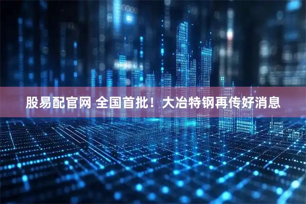 股易配官网 全国首批！大冶特钢再传好消息