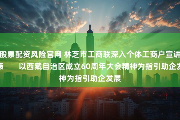 股票配资风险官网 林芝市工商联深入个体工商户宣讲政策       以西藏自治区成立60周年大会精神为指引助企发展