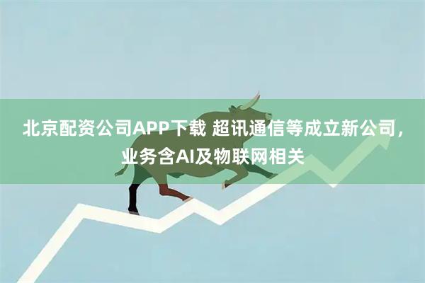 北京配资公司APP下载 超讯通信等成立新公司，业务含AI及物联网相关