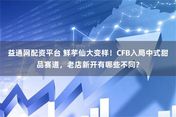 益通网配资平台 鲜芋仙大变样！CFB入局中式甜品赛道，老店新开有哪些不同？