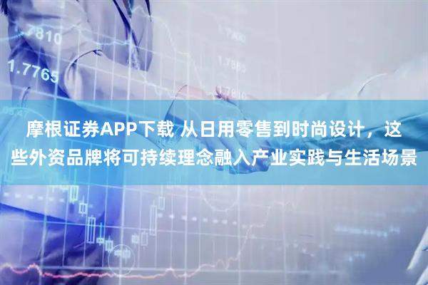 摩根证券APP下载 从日用零售到时尚设计，这些外资品牌将可持续理念融入产业实践与生活场景