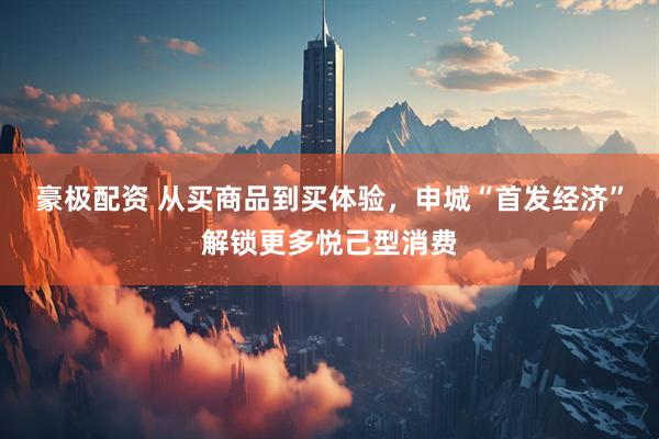 豪极配资 从买商品到买体验，申城“首发经济”解锁更多悦己型消费