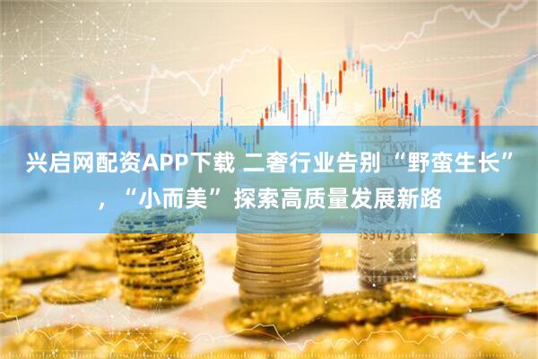 兴启网配资APP下载 二奢行业告别 “野蛮生长”，“小而美” 探索高质量发展新路