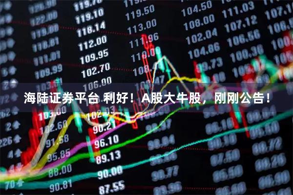 海陆证券平台 利好！A股大牛股，刚刚公告！